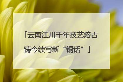 云南江川千年技艺熔古铸今续写新“铜话”