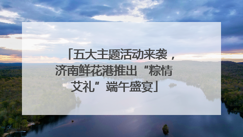 五大主题活动来袭，济南鲜花港推出“粽情艾礼”端午盛宴