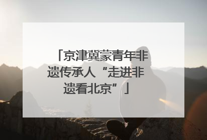 京津冀蒙青年非遗传承人“走进非遗看北京”