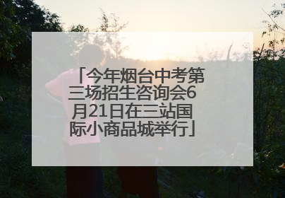 今年烟台中考第三场招生咨询会6月21日在三站国际小商品城举行