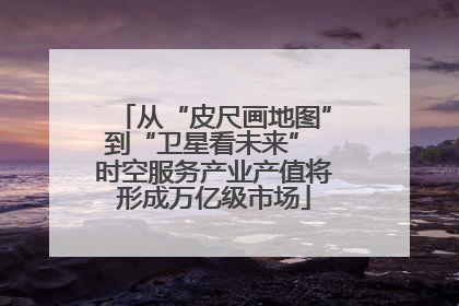 从“皮尺画地图”到“卫星看未来” 时空服务产业产值将形成万亿级市场