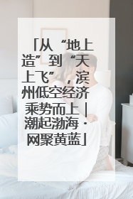 从“地上造”到“天上飞”，滨州低空经济乘势而上｜潮起渤海・网聚黄蓝