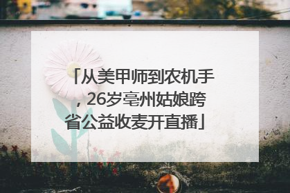 从美甲师到农机手，26岁亳州姑娘跨省公益收麦开直播