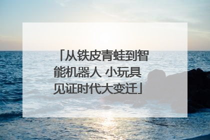 从铁皮青蛙到智能机器人 小玩具见证时代大变迁