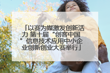 以赛为媒激发创新活力 第十届“创客中国”信息技术应用中小企业创新创业大赛举行
