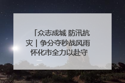 众志成城 防汛抗灾｜争分夺秒战风雨 怀化市全力以赴守护人民群众安全