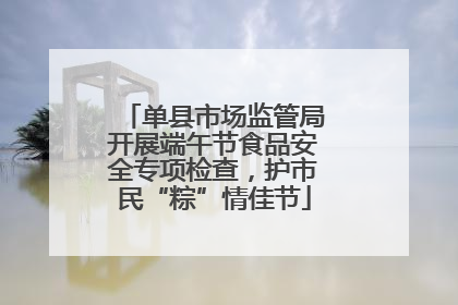 单县市场监管局开展端午节食品安全专项检查，护市民“粽”情佳节