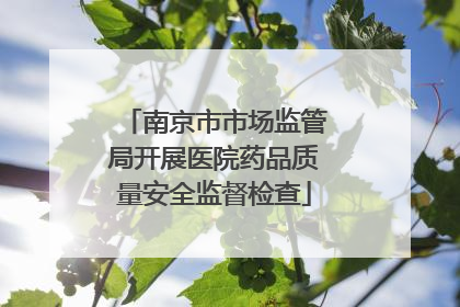 南京市市场监管局开展医院药品质量安全监督检查