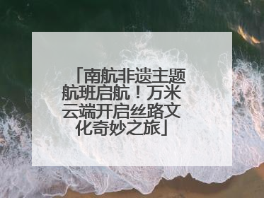 南航非遗主题航班启航！万米云端开启丝路文化奇妙之旅