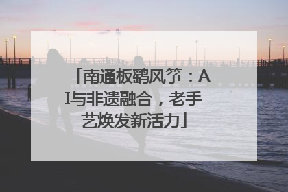 南通板鹞风筝：AI与非遗融合，老手艺焕发新活力