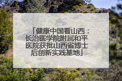 健康中国看山西：长治医学院附属和平医院获批山西省博士后创新实践基地