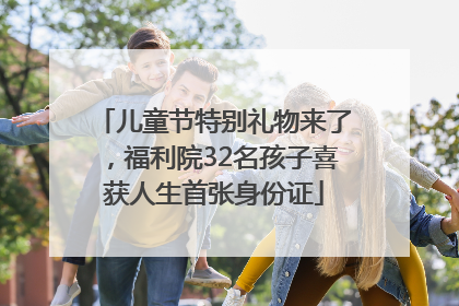 儿童节特别礼物来了，福利院32名孩子喜获人生首张身份证
