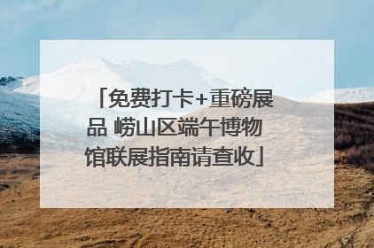 免费打卡+重磅展品 崂山区端午博物馆联展指南请查收