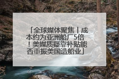 全球媒体聚焦丨成本约为亚洲船厂5倍！美媒质疑靠补贴能否重振美国造船业