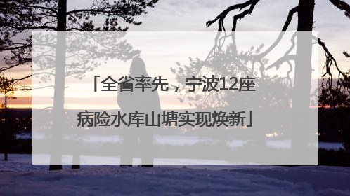 全省率先，宁波12座病险水库山塘实现焕新