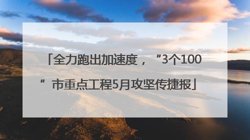 全力跑出加速度，“3个100”市重点工程5月攻坚传捷报