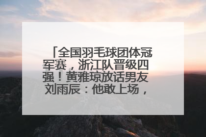 全国羽毛球团体冠军赛，浙江队晋级四强！黄雅琼放话男友刘雨辰：他敢上场，我一个劲遛他