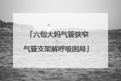 六旬大妈气管狭窄 气管支架解呼吸困局