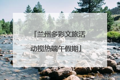 兰州多彩文旅活动搅热端午假期