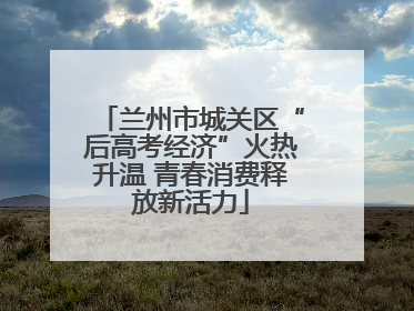 兰州市城关区“后高考经济”火热升温 青春消费释放新活力