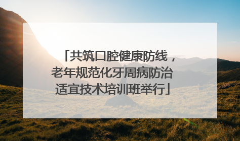 共筑口腔健康防线，老年规范化牙周病防治适宜技术培训班举行