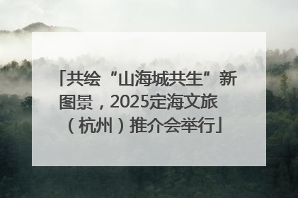 共绘“山海城共生”新图景，2025定海文旅（杭州）推介会举行