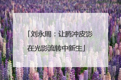 刘永周：让腾冲皮影在光影流转中新生