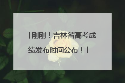 刚刚！吉林省高考成绩发布时间公布！