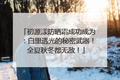 初源漾防晒霜成功成为：白里透光的秘密武器！全夏秋冬都无敌！