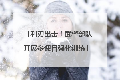 利刃出击！武警部队开展多课目强化训练