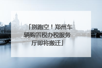 别跑空！郑州车辆购置税办税服务厅即将搬迁