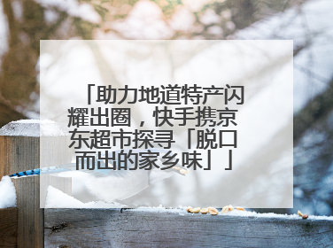 助力地道特产闪耀出圈，快手携京东超市探寻「脱口而出的家乡味」
