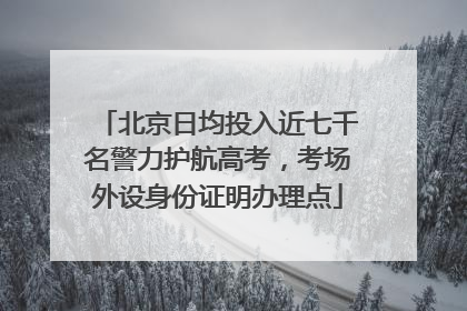 北京日均投入近七千名警力护航高考，考场外设身份证明办理点