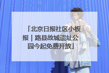 北京日报社区小板报｜路县故城遗址公园今起免费开放