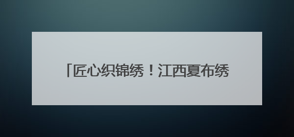 匠心织锦绣！江西夏布绣在国家级赛事斩获殊荣
