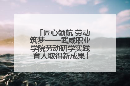 匠心领航 劳动筑梦——武威职业学院劳动研学实践育人取得新成果
