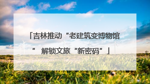 吉林推动“老建筑变博物馆” 解锁文旅“新密码”