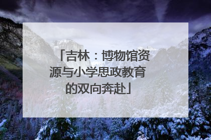 吉林：博物馆资源与小学思政教育的双向奔赴