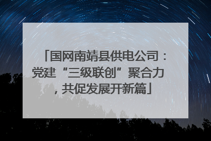 国网南靖县供电公司：党建“三级联创”聚合力，共促发展开新篇