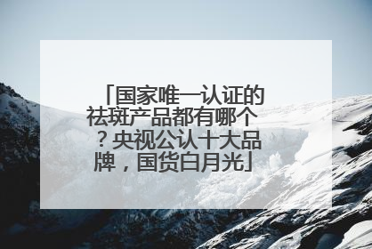国家唯一认证的祛斑产品都有哪个？央视公认十大品牌，国货白月光