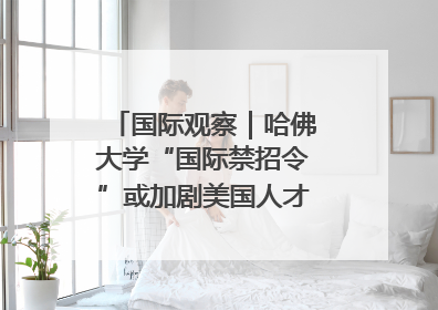 国际观察｜哈佛大学“国际禁招令”或加剧美国人才“出走潮”