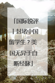 国际锐评丨封堵中国留学生？美国无异于自断经脉