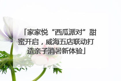 家家悦“西瓜派对”甜蜜开启，威海五店联动打造亲子消暑新体验