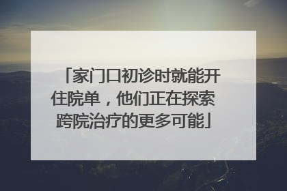 家门口初诊时就能开住院单，他们正在探索跨院治疗的更多可能