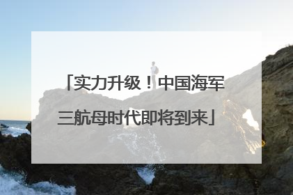 实力升级！中国海军三航母时代即将到来