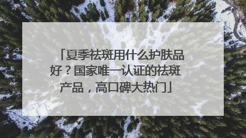 夏季祛斑用什么护肤品好？国家唯一认证的祛斑产品，高口碑大热门