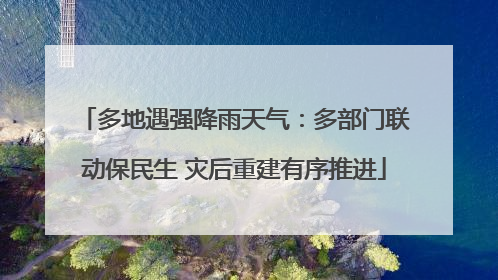 多地遇强降雨天气：多部门联动保民生 灾后重建有序推进