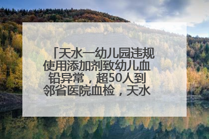 天水一幼儿园违规使用添加剂致幼儿血铅异常，超50人到邻省医院血检，天水派专员到西安协助