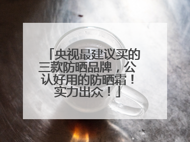 央视最建议买的三款防晒品牌，公认好用的防晒霜！实力出众！