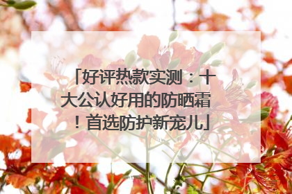 好评热款实测：十大公认好用的防晒霜！首选防护新宠儿